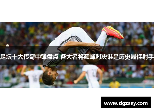 足坛十大传奇中锋盘点 各大名将巅峰对决谁是历史最佳射手