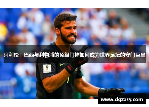阿利松：巴西与利物浦的顶级门神如何成为世界足坛的守门巨星