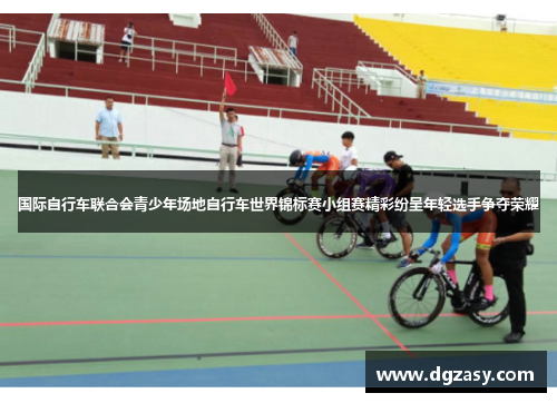 国际自行车联合会青少年场地自行车世界锦标赛小组赛精彩纷呈年轻选手争夺荣耀
