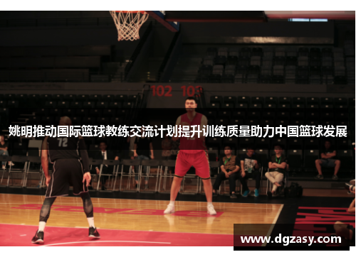 姚明推动国际篮球教练交流计划提升训练质量助力中国篮球发展