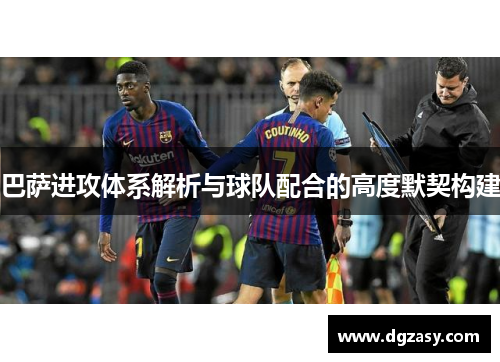 巴萨进攻体系解析与球队配合的高度默契构建