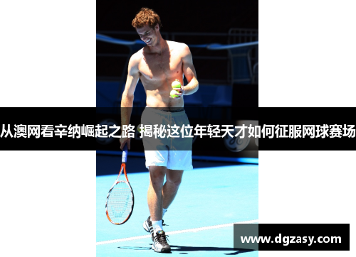 从澳网看辛纳崛起之路 揭秘这位年轻天才如何征服网球赛场