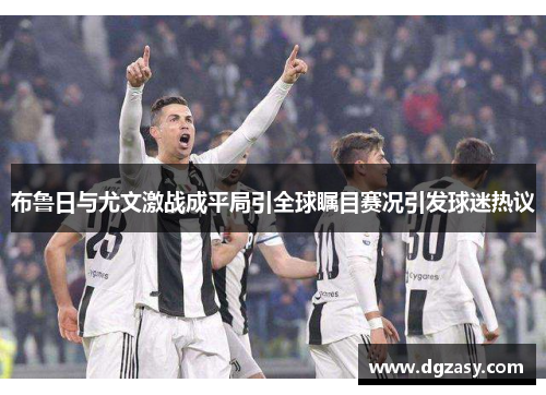 布鲁日与尤文激战成平局引全球瞩目赛况引发球迷热议