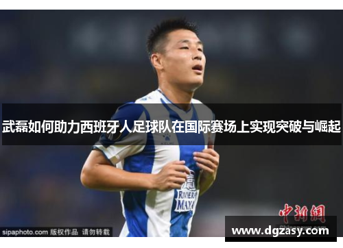 武磊如何助力西班牙人足球队在国际赛场上实现突破与崛起