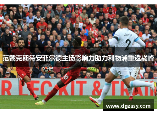 范戴克期待安菲尔德主场影响力助力利物浦重返巅峰 范戴克期待安菲尔德主场影响力助力利物浦重返巅峰