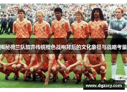 揭秘荷兰队放弃传统橙色战袍背后的文化象征与战略考量